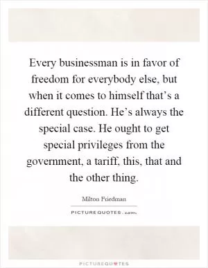 Every businessman is in favor of freedom for everybody else, but when it comes to himself that’s a different question. He’s always the special case. He ought to get special privileges from the government, a tariff, this, that and the other thing Picture Quote #1