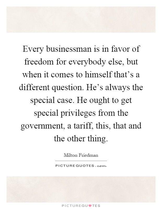 Every businessman is in favor of freedom for everybody else, but when it comes to himself that's a different question. He's always the special case. He ought to get special privileges from the government, a tariff, this, that and the other thing Picture Quote #1