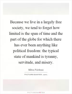 Because we live in a largely free society, we tend to forget how limited is the span of time and the part of the globe for which there has ever been anything like political freedom: the typical state of mankind is tyranny, servitude, and misery Picture Quote #1