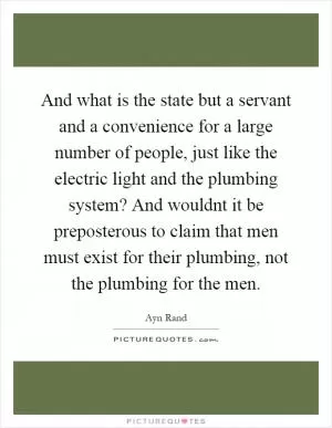 And what is the state but a servant and a convenience for a large number of people, just like the electric light and the plumbing system? And wouldnt it be preposterous to claim that men must exist for their plumbing, not the plumbing for the men Picture Quote #1