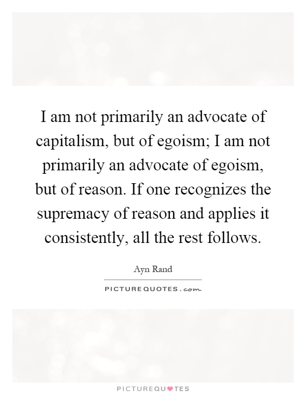 I am not primarily an advocate of capitalism, but of egoism; I am not primarily an advocate of egoism, but of reason. If one recognizes the supremacy of reason and applies it consistently, all the rest follows Picture Quote #1