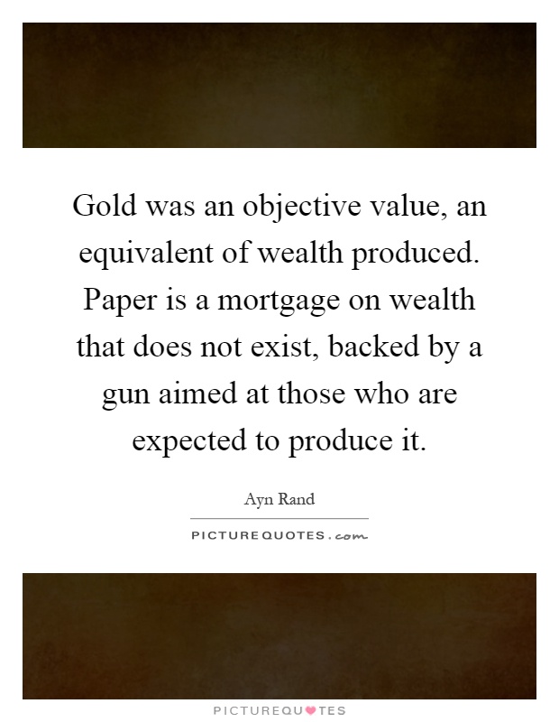 Gold was an objective value, an equivalent of wealth produced. Paper is a mortgage on wealth that does not exist, backed by a gun aimed at those who are expected to produce it Picture Quote #1