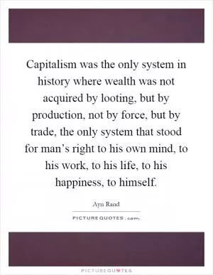 Capitalism was the only system in history where wealth was not acquired by looting, but by production, not by force, but by trade, the only system that stood for man’s right to his own mind, to his work, to his life, to his happiness, to himself Picture Quote #1