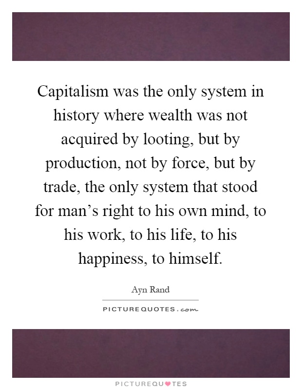 Capitalism was the only system in history where wealth was not acquired by looting, but by production, not by force, but by trade, the only system that stood for man's right to his own mind, to his work, to his life, to his happiness, to himself Picture Quote #1