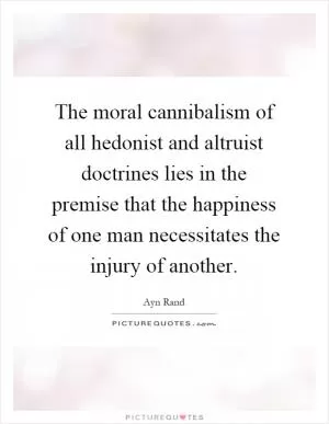 The moral cannibalism of all hedonist and altruist doctrines lies in the premise that the happiness of one man necessitates the injury of another Picture Quote #1