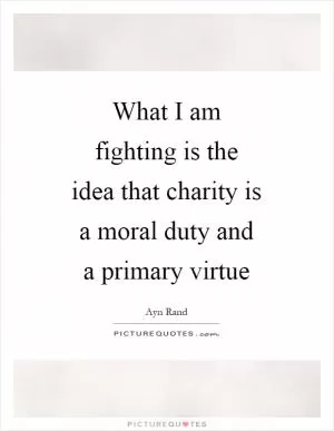 What I am fighting is the idea that charity is a moral duty and a primary virtue Picture Quote #1