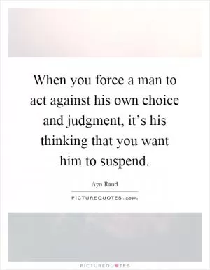 When you force a man to act against his own choice and judgment, it’s his thinking that you want him to suspend Picture Quote #1
