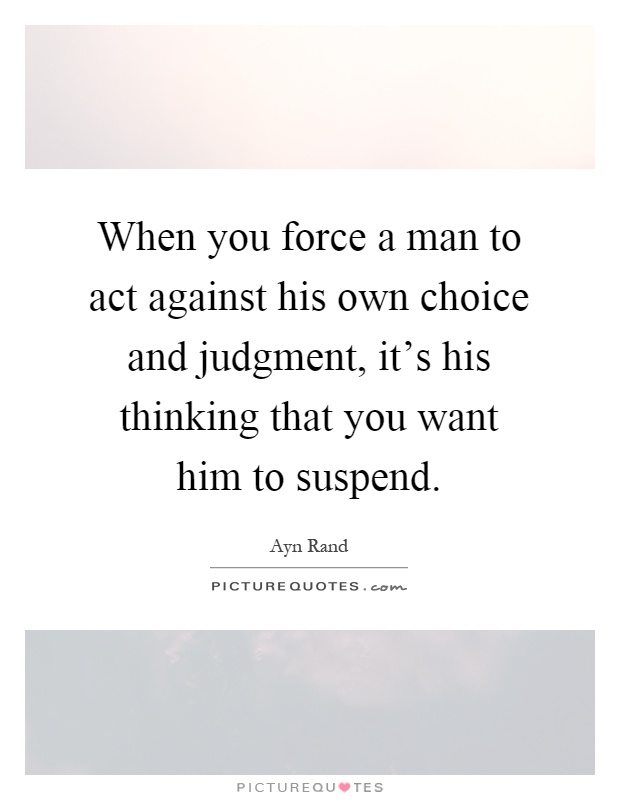 When you force a man to act against his own choice and judgment, it's his thinking that you want him to suspend Picture Quote #1