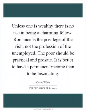Unless one is wealthy there is no use in being a charming fellow. Romance is the privilege of the rich, not the profession of the unemployed. The poor should be practical and prosaic. It is better to have a permanent income than to be fascinating Picture Quote #1