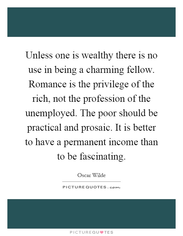 Unless one is wealthy there is no use in being a charming fellow. Romance is the privilege of the rich, not the profession of the unemployed. The poor should be practical and prosaic. It is better to have a permanent income than to be fascinating Picture Quote #1