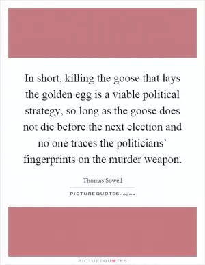 In short, killing the goose that lays the golden egg is a viable political strategy, so long as the goose does not die before the next election and no one traces the politicians’ fingerprints on the murder weapon Picture Quote #1