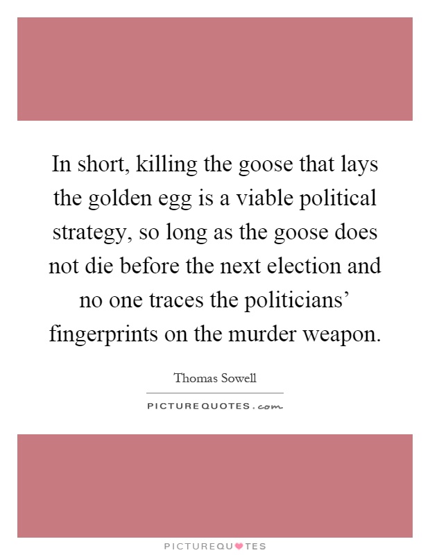 In short, killing the goose that lays the golden egg is a viable political strategy, so long as the goose does not die before the next election and no one traces the politicians' fingerprints on the murder weapon Picture Quote #1