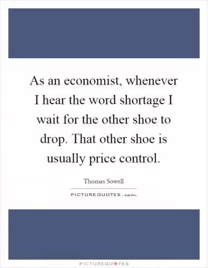 As an economist, whenever I hear the word shortage I wait for the other shoe to drop. That other shoe is usually price control Picture Quote #1