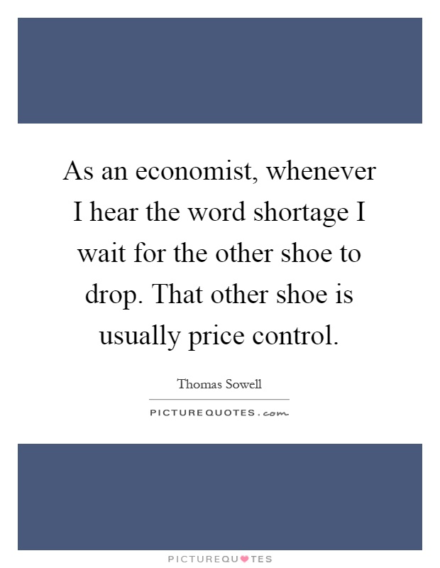 As an economist, whenever I hear the word shortage I wait for the other shoe to drop. That other shoe is usually price control Picture Quote #1