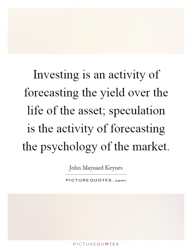 Investing is an activity of forecasting the yield over the life of the asset; speculation is the activity of forecasting the psychology of the market Picture Quote #1