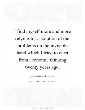I find myself more and more relying for a solution of our problems on the invisible hand which I tried to eject from economic thinking twenty years ago Picture Quote #1