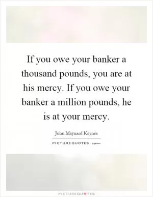 If you owe your banker a thousand pounds, you are at his mercy. If you owe your banker a million pounds, he is at your mercy Picture Quote #1