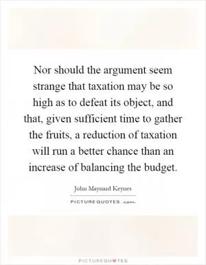Nor should the argument seem strange that taxation may be so high as to defeat its object, and that, given sufficient time to gather the fruits, a reduction of taxation will run a better chance than an increase of balancing the budget Picture Quote #1