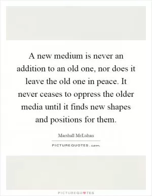 A new medium is never an addition to an old one, nor does it leave the old one in peace. It never ceases to oppress the older media until it finds new shapes and positions for them Picture Quote #1
