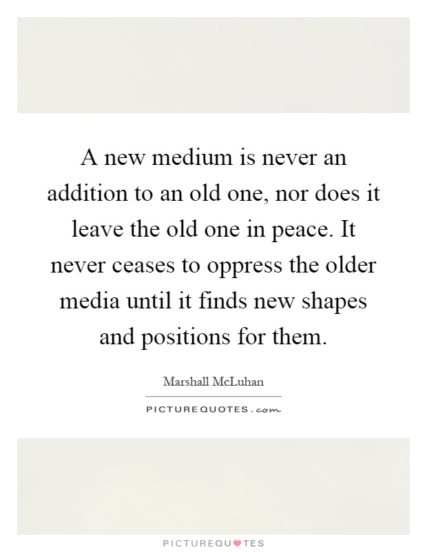 A new medium is never an addition to an old one, nor does it leave the old one in peace. It never ceases to oppress the older media until it finds new shapes and positions for them Picture Quote #1