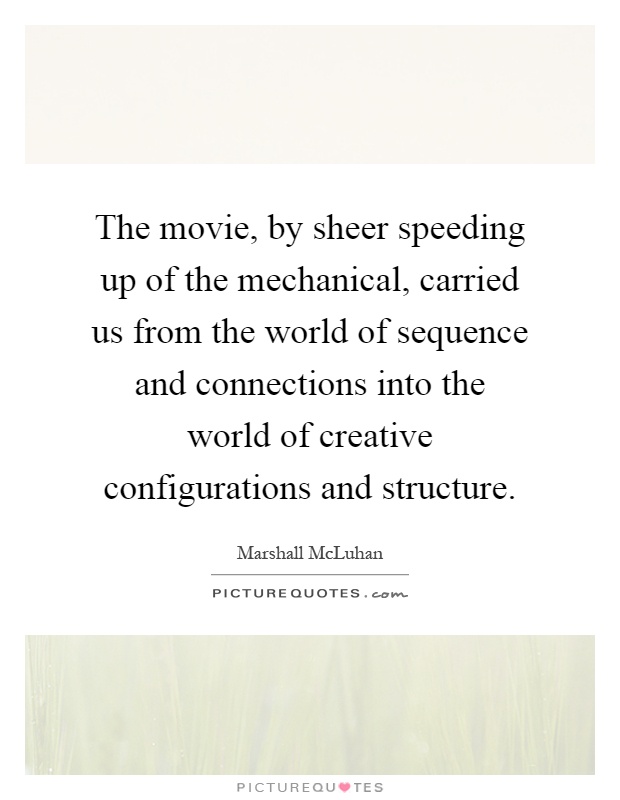 The movie, by sheer speeding up of the mechanical, carried us from the world of sequence and connections into the world of creative configurations and structure Picture Quote #1