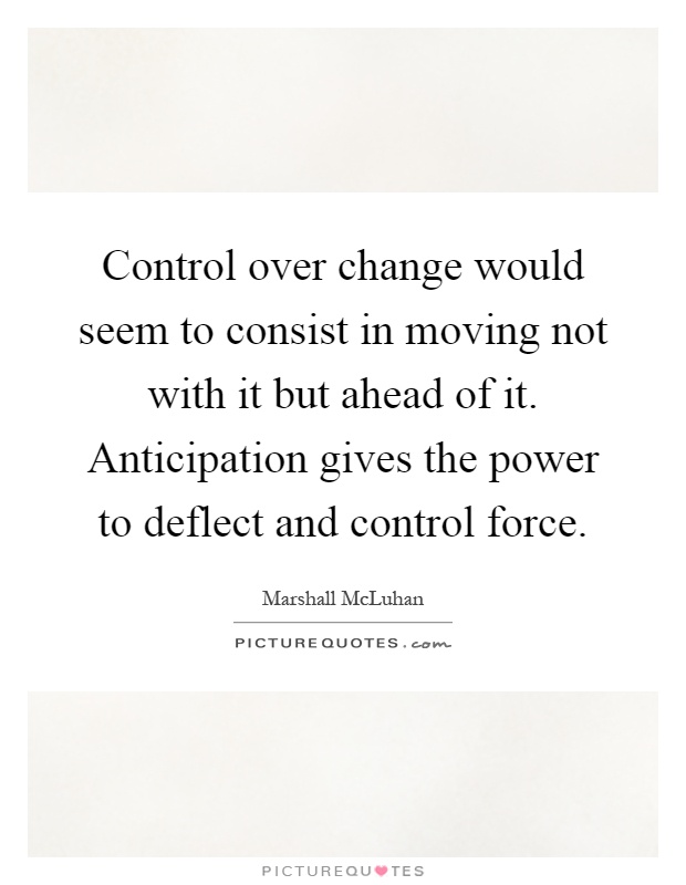 Control over change would seem to consist in moving not with it but ahead of it. Anticipation gives the power to deflect and control force Picture Quote #1