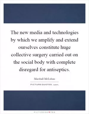 The new media and technologies by which we amplify and extend ourselves constitute huge collective surgery carried out on the social body with complete disregard for antiseptics Picture Quote #1