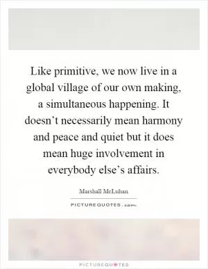 Like primitive, we now live in a global village of our own making, a simultaneous happening. It doesn’t necessarily mean harmony and peace and quiet but it does mean huge involvement in everybody else’s affairs Picture Quote #1