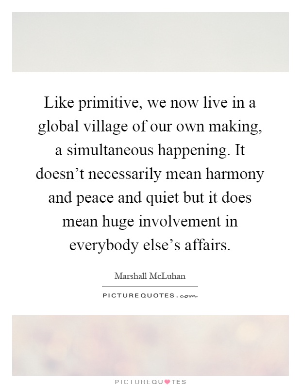 Like primitive, we now live in a global village of our own making, a simultaneous happening. It doesn't necessarily mean harmony and peace and quiet but it does mean huge involvement in everybody else's affairs Picture Quote #1
