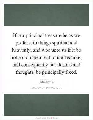 If our principal treasure be as we profess, in things spiritual and heavenly, and woe unto us if it be not so! on them will our affections, and consequently our desires and thoughts, be principally fixed Picture Quote #1