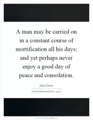 A man may be carried on in a constant course of mortification all his days; and yet perhaps never enjoy a good day of peace and consolation Picture Quote #1
