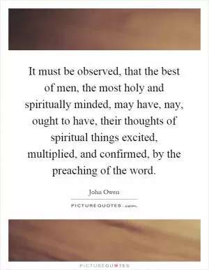 It must be observed, that the best of men, the most holy and spiritually minded, may have, nay, ought to have, their thoughts of spiritual things excited, multiplied, and confirmed, by the preaching of the word Picture Quote #1