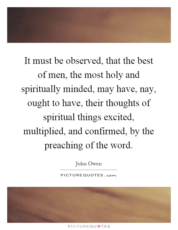 It must be observed, that the best of men, the most holy and spiritually minded, may have, nay, ought to have, their thoughts of spiritual things excited, multiplied, and confirmed, by the preaching of the word Picture Quote #1