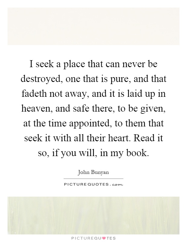 I seek a place that can never be destroyed, one that is pure, and that fadeth not away, and it is laid up in heaven, and safe there, to be given, at the time appointed, to them that seek it with all their heart. Read it so, if you will, in my book Picture Quote #1