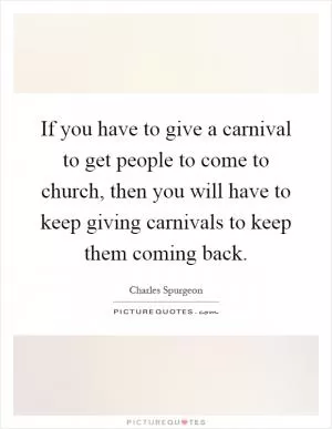 If you have to give a carnival to get people to come to church, then you will have to keep giving carnivals to keep them coming back Picture Quote #1