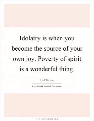 Idolatry is when you become the source of your own joy. Poverty of spirit is a wonderful thing Picture Quote #1