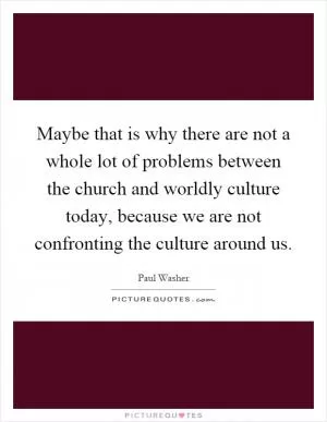 Maybe that is why there are not a whole lot of problems between the church and worldly culture today, because we are not confronting the culture around us Picture Quote #1