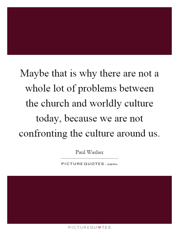 Maybe that is why there are not a whole lot of problems between the church and worldly culture today, because we are not confronting the culture around us Picture Quote #1