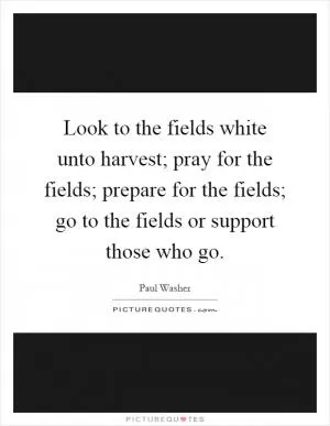 Look to the fields white unto harvest; pray for the fields; prepare for the fields; go to the fields or support those who go Picture Quote #1
