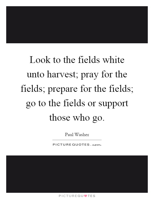 Look to the fields white unto harvest; pray for the fields; prepare for the fields; go to the fields or support those who go Picture Quote #1