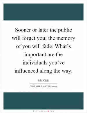 Sooner or later the public will forget you; the memory of you will fade. What’s important are the individuals you’ve influenced along the way Picture Quote #1