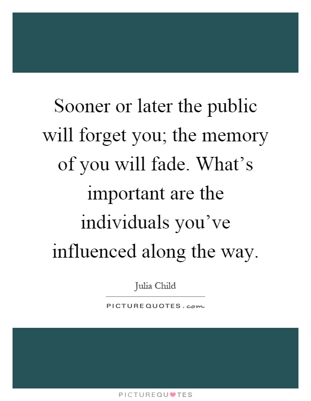 Sooner or later the public will forget you; the memory of you will fade. What's important are the individuals you've influenced along the way Picture Quote #1