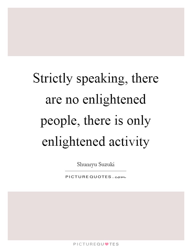 Strictly speaking, there are no enlightened people, there is only enlightened activity Picture Quote #1