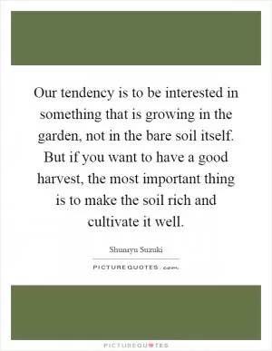 Our tendency is to be interested in something that is growing in the garden, not in the bare soil itself. But if you want to have a good harvest, the most important thing is to make the soil rich and cultivate it well Picture Quote #1
