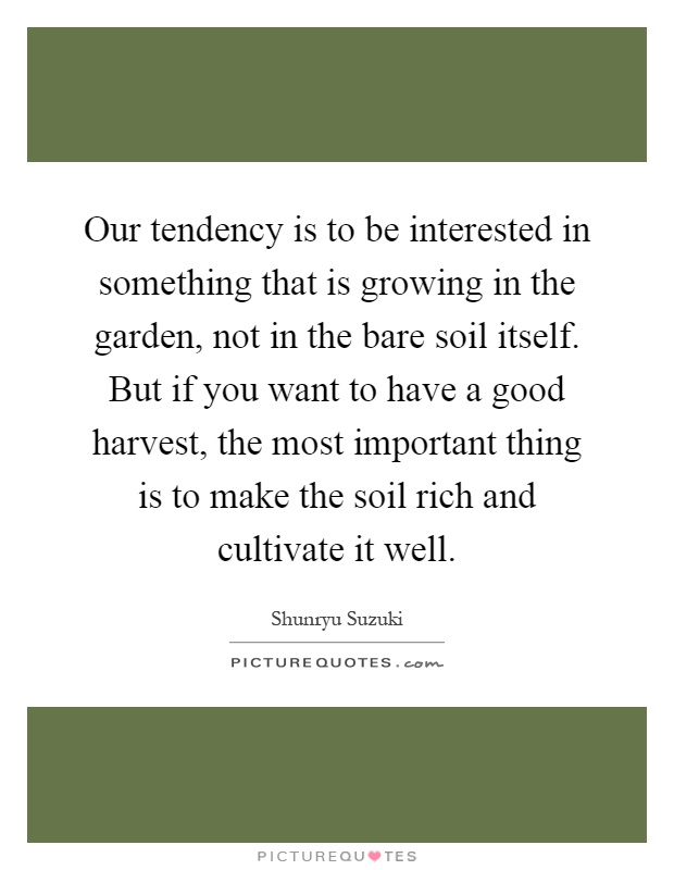 Our tendency is to be interested in something that is growing in the garden, not in the bare soil itself. But if you want to have a good harvest, the most important thing is to make the soil rich and cultivate it well Picture Quote #1