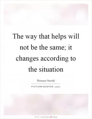 The way that helps will not be the same; it changes according to the situation Picture Quote #1