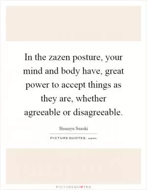 In the zazen posture, your mind and body have, great power to accept things as they are, whether agreeable or disagreeable Picture Quote #1