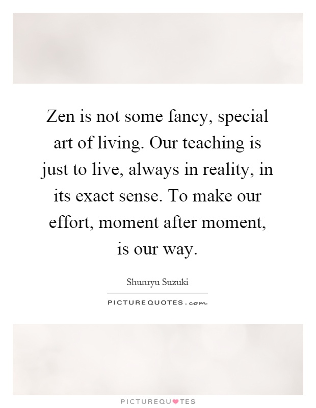 Zen is not some fancy, special art of living. Our teaching is just to live, always in reality, in its exact sense. To make our effort, moment after moment, is our way Picture Quote #1