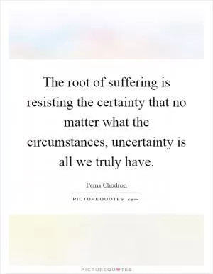 The root of suffering is resisting the certainty that no matter what the circumstances, uncertainty is all we truly have Picture Quote #1