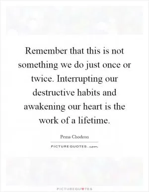 Remember that this is not something we do just once or twice. Interrupting our destructive habits and awakening our heart is the work of a lifetime Picture Quote #1